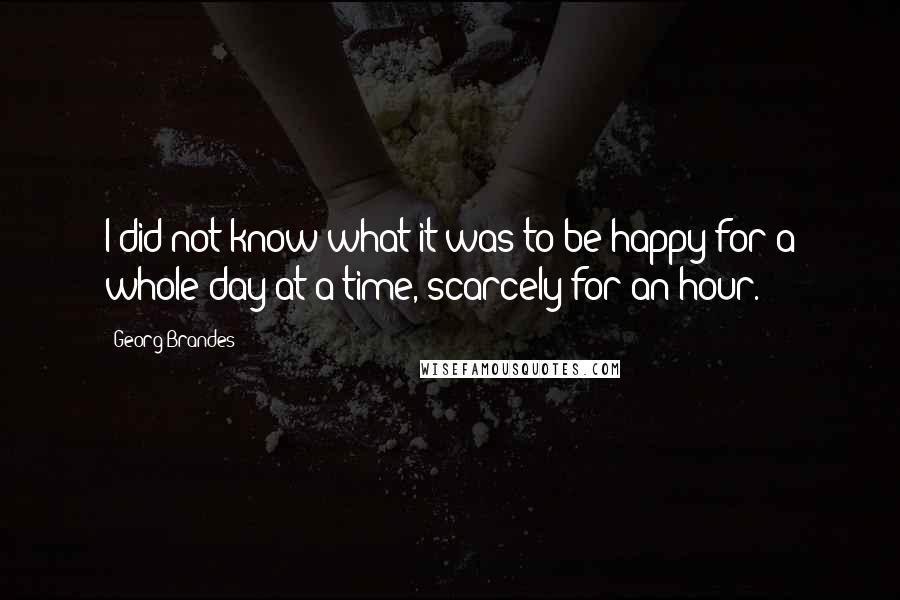 Georg Brandes Quotes: I did not know what it was to be happy for a whole day at a time, scarcely for an hour.