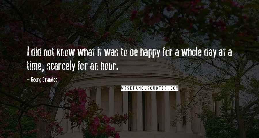 Georg Brandes Quotes: I did not know what it was to be happy for a whole day at a time, scarcely for an hour.