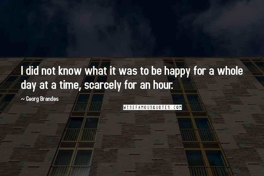 Georg Brandes Quotes: I did not know what it was to be happy for a whole day at a time, scarcely for an hour.