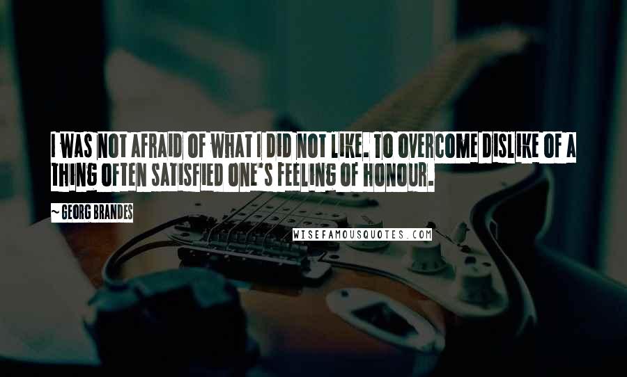 Georg Brandes Quotes: I was not afraid of what I did not like. To overcome dislike of a thing often satisfied one's feeling of honour.