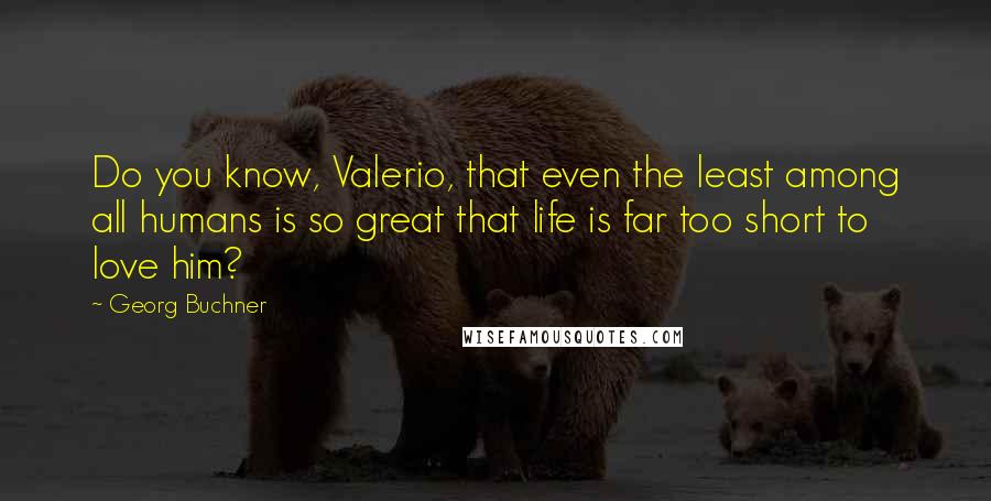 Georg Buchner Quotes: Do you know, Valerio, that even the least among all humans is so great that life is far too short to love him?