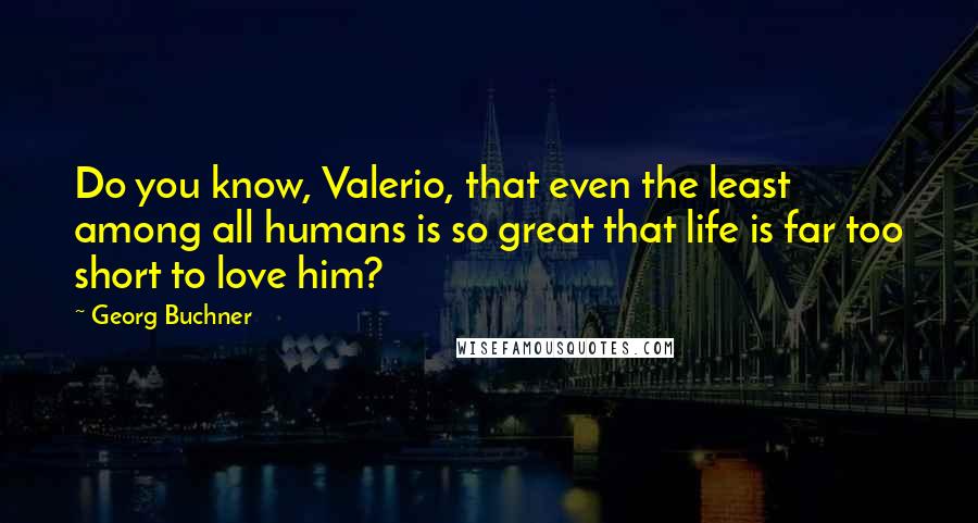 Georg Buchner Quotes: Do you know, Valerio, that even the least among all humans is so great that life is far too short to love him?