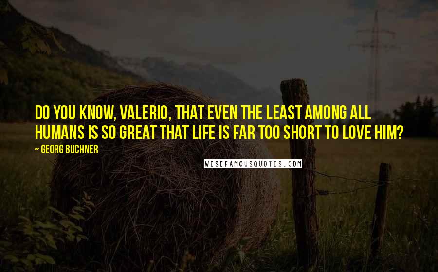 Georg Buchner Quotes: Do you know, Valerio, that even the least among all humans is so great that life is far too short to love him?