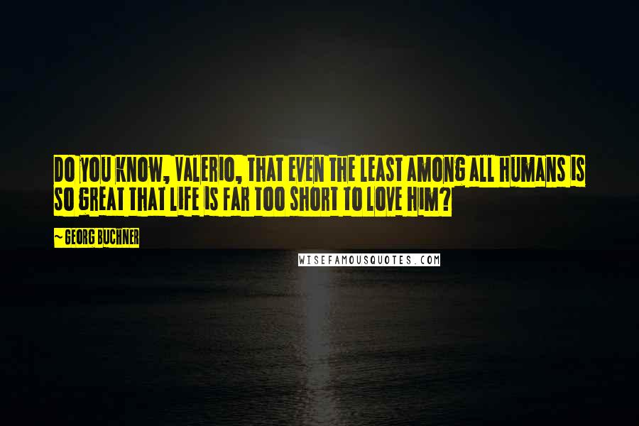 Georg Buchner Quotes: Do you know, Valerio, that even the least among all humans is so great that life is far too short to love him?