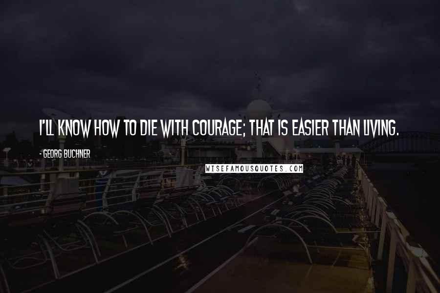 Georg Buchner Quotes: I'll know how to die with courage; that is easier than living.