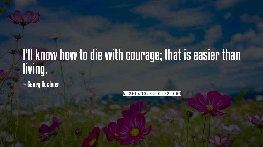 Georg Buchner Quotes: I'll know how to die with courage; that is easier than living.