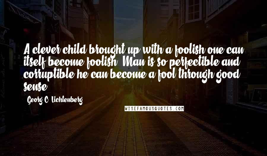 Georg C. Lichtenberg Quotes: A clever child brought up with a foolish one can itself become foolish. Man is so perfectible and corruptible he can become a fool through good sense.