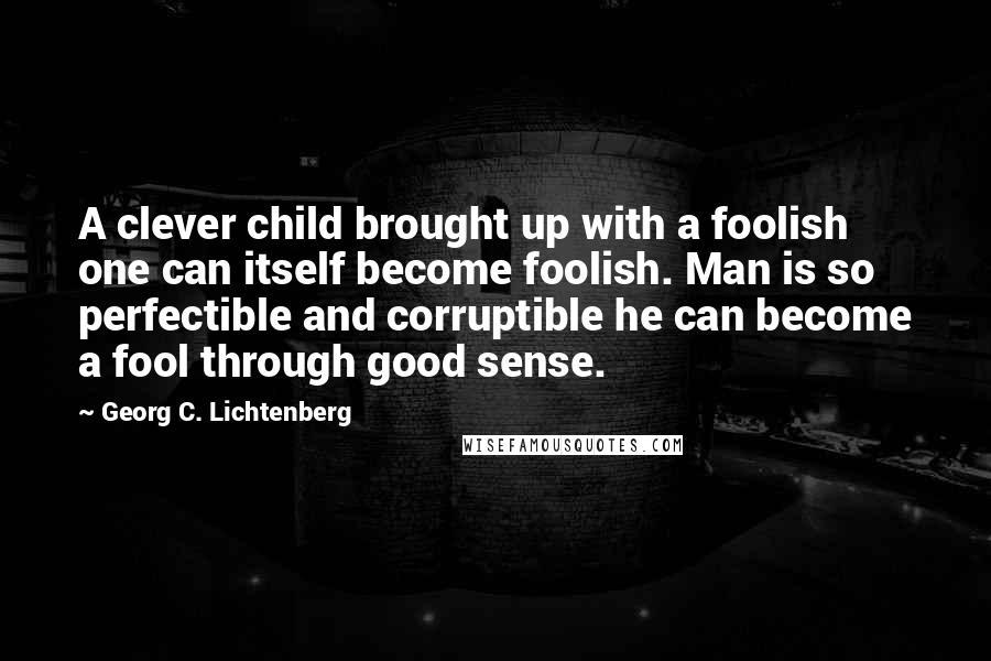 Georg C. Lichtenberg Quotes: A clever child brought up with a foolish one can itself become foolish. Man is so perfectible and corruptible he can become a fool through good sense.