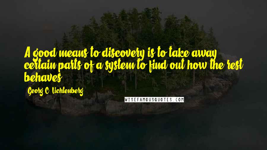 Georg C. Lichtenberg Quotes: A good means to discovery is to take away certain parts of a system to find out how the rest behaves.