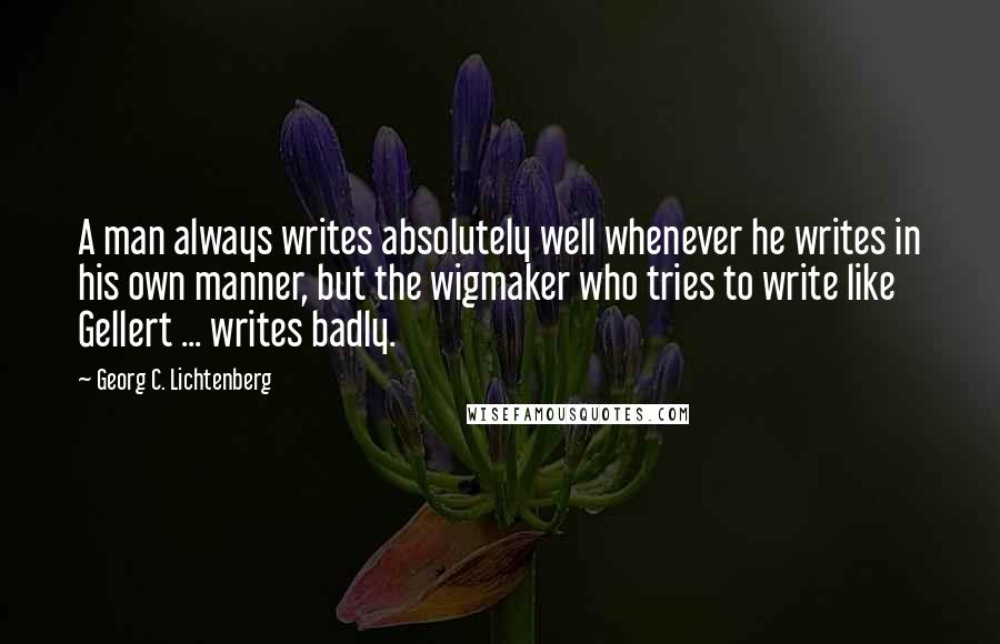 Georg C. Lichtenberg Quotes: A man always writes absolutely well whenever he writes in his own manner, but the wigmaker who tries to write like Gellert ... writes badly.