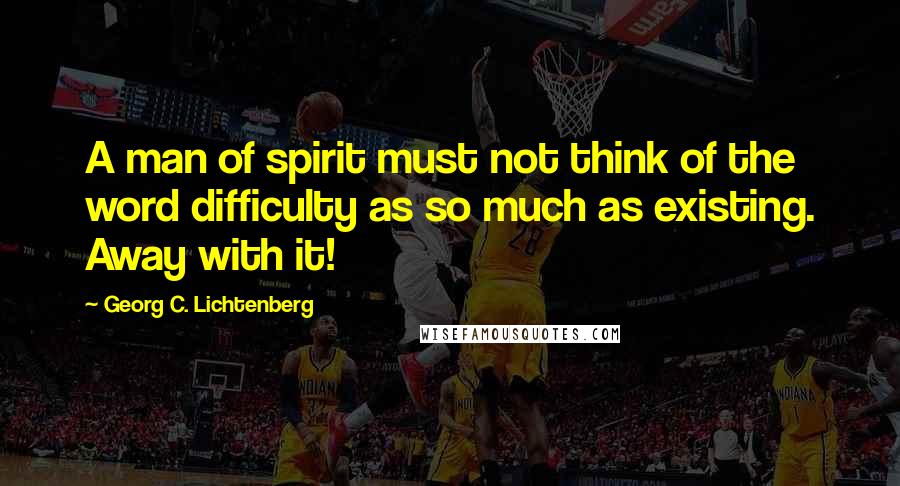 Georg C. Lichtenberg Quotes: A man of spirit must not think of the word difficulty as so much as existing. Away with it!