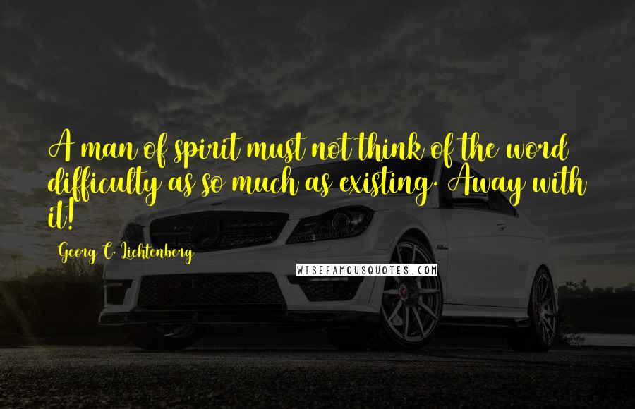 Georg C. Lichtenberg Quotes: A man of spirit must not think of the word difficulty as so much as existing. Away with it!