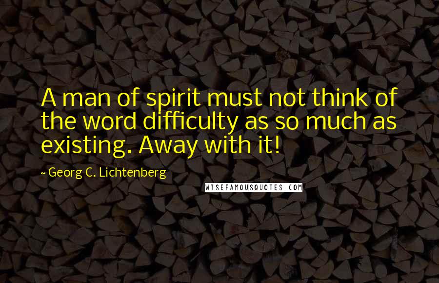 Georg C. Lichtenberg Quotes: A man of spirit must not think of the word difficulty as so much as existing. Away with it!