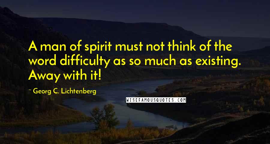 Georg C. Lichtenberg Quotes: A man of spirit must not think of the word difficulty as so much as existing. Away with it!