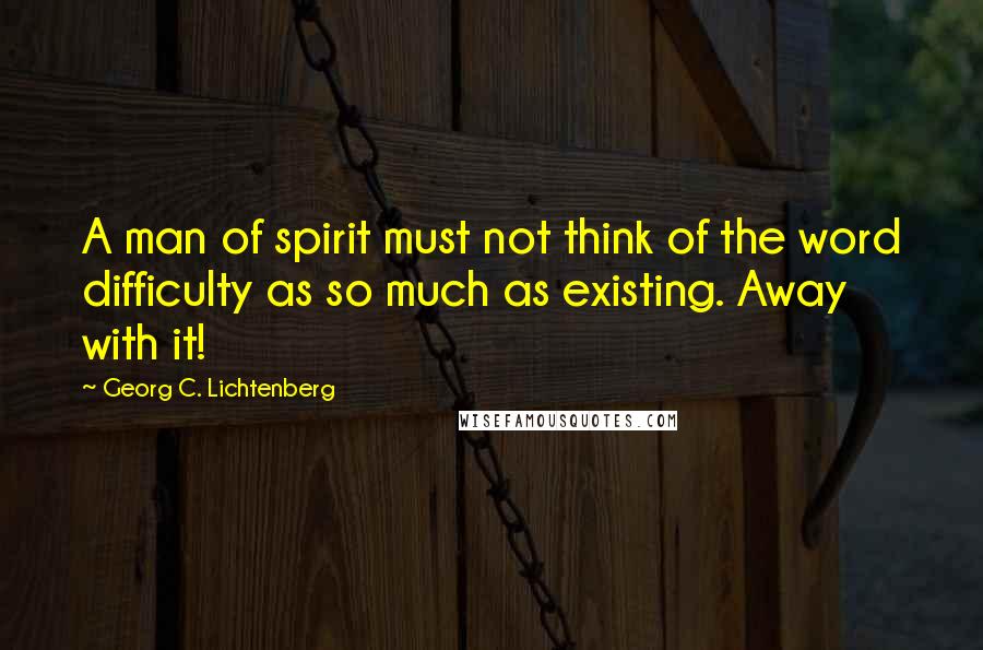 Georg C. Lichtenberg Quotes: A man of spirit must not think of the word difficulty as so much as existing. Away with it!