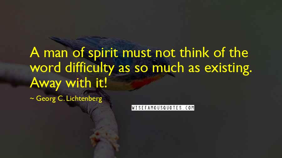 Georg C. Lichtenberg Quotes: A man of spirit must not think of the word difficulty as so much as existing. Away with it!