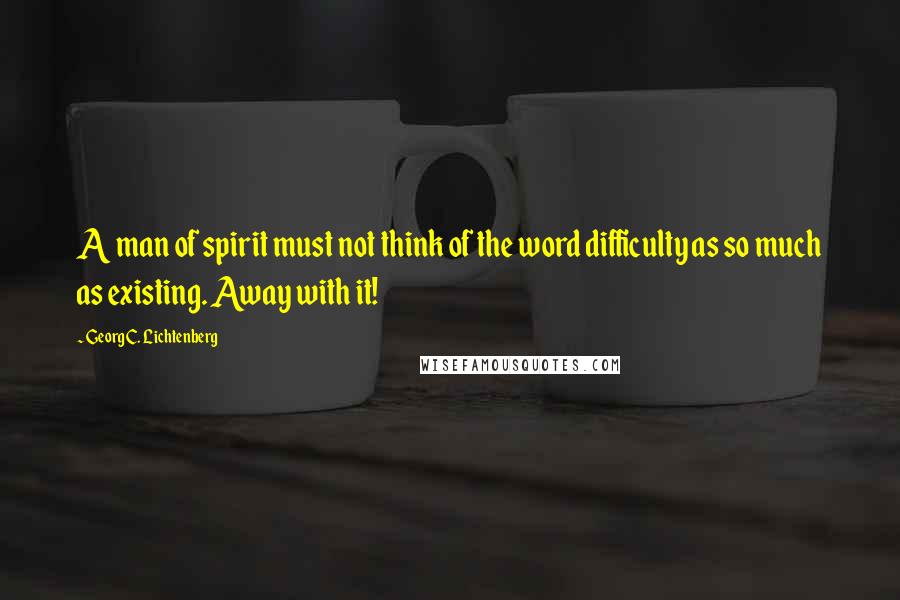 Georg C. Lichtenberg Quotes: A man of spirit must not think of the word difficulty as so much as existing. Away with it!