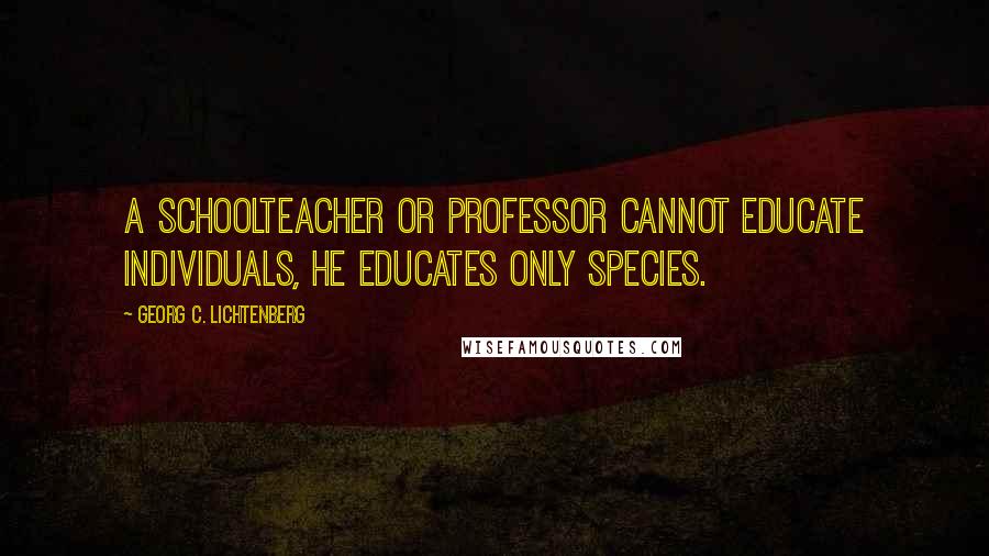 Georg C. Lichtenberg Quotes: A schoolteacher or professor cannot educate individuals, he educates only species.