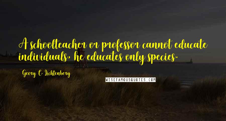 Georg C. Lichtenberg Quotes: A schoolteacher or professor cannot educate individuals, he educates only species.