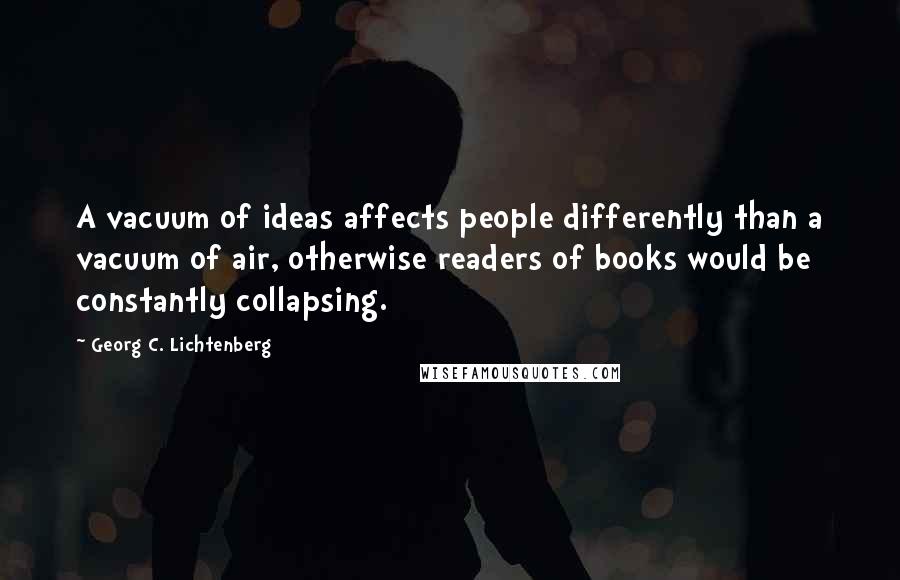 Georg C. Lichtenberg Quotes: A vacuum of ideas affects people differently than a vacuum of air, otherwise readers of books would be constantly collapsing.