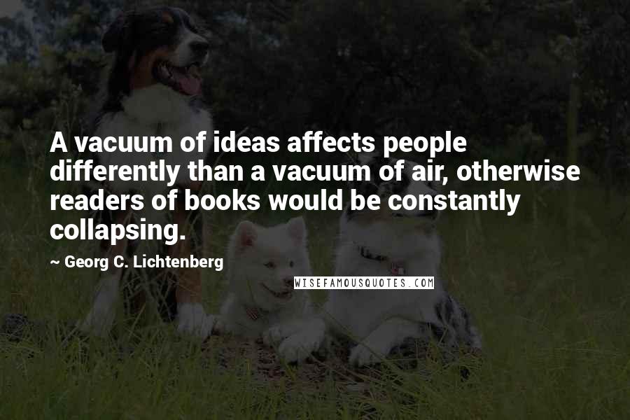 Georg C. Lichtenberg Quotes: A vacuum of ideas affects people differently than a vacuum of air, otherwise readers of books would be constantly collapsing.