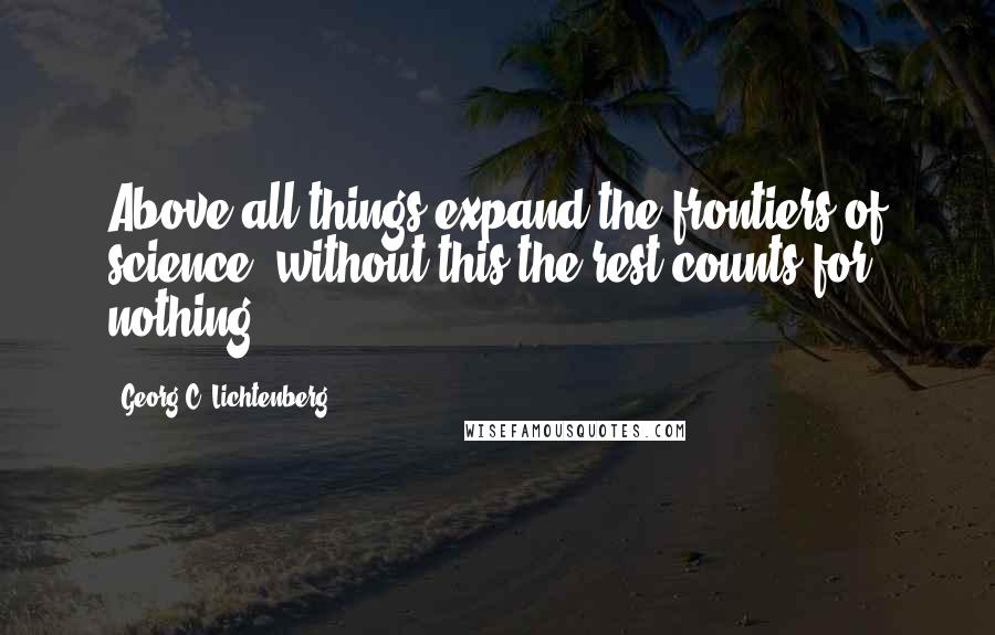 Georg C. Lichtenberg Quotes: Above all things expand the frontiers of science: without this the rest counts for nothing.