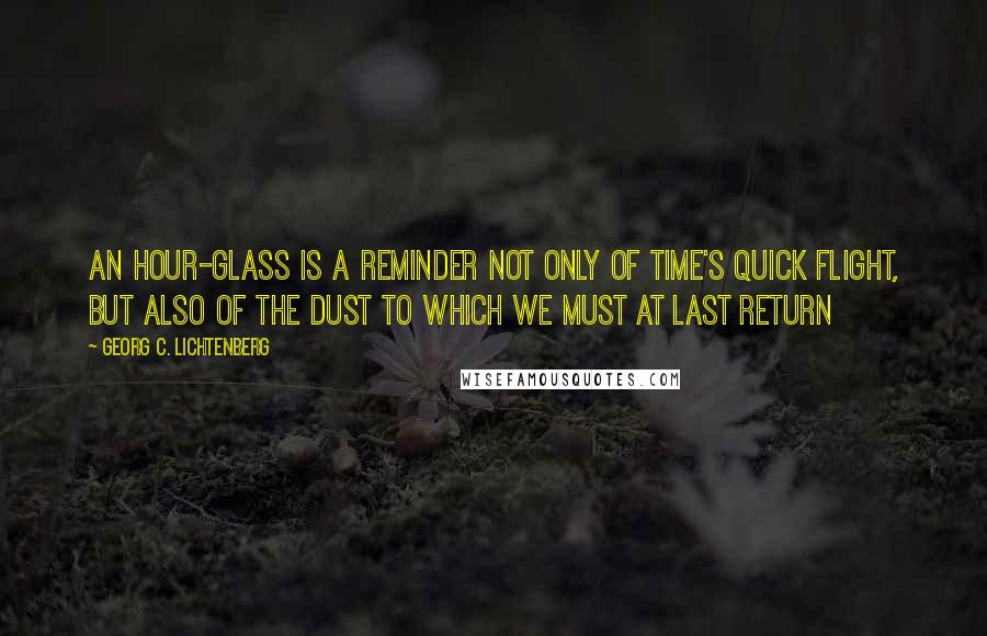 Georg C. Lichtenberg Quotes: An hour-glass is a reminder not only of time's quick flight, but also of the dust to which we must at last return