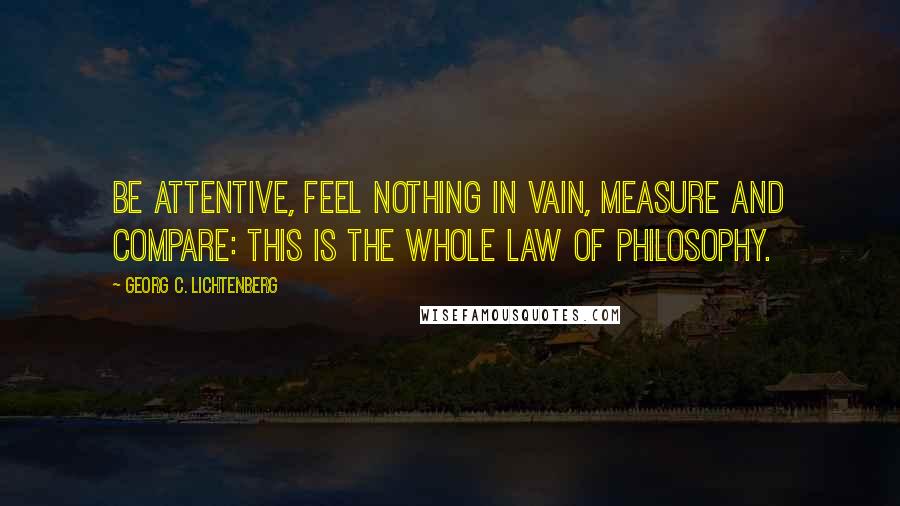 Georg C. Lichtenberg Quotes: Be attentive, feel nothing in vain, measure and compare: this is the whole law of philosophy.
