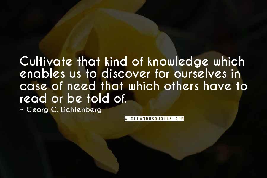 Georg C. Lichtenberg Quotes: Cultivate that kind of knowledge which enables us to discover for ourselves in case of need that which others have to read or be told of.