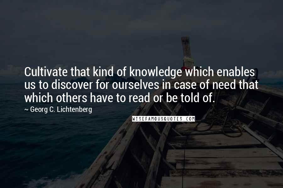 Georg C. Lichtenberg Quotes: Cultivate that kind of knowledge which enables us to discover for ourselves in case of need that which others have to read or be told of.