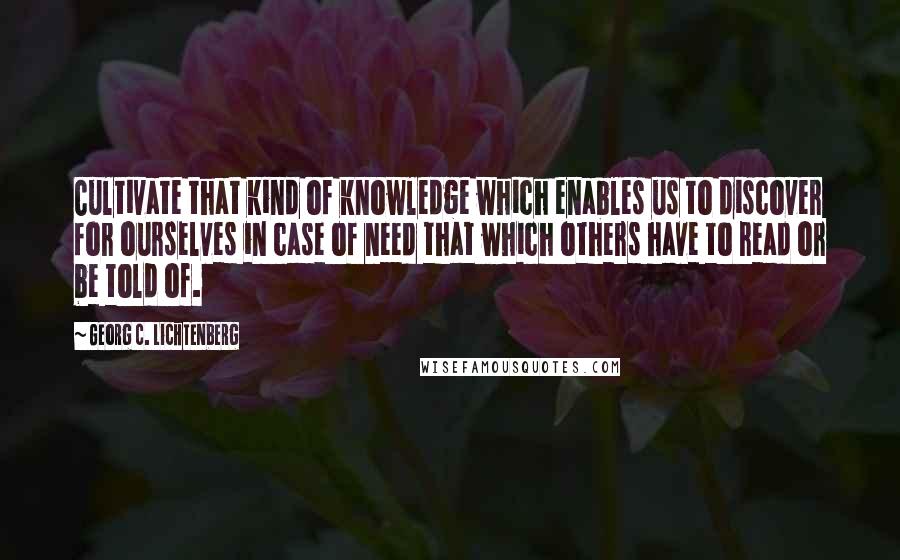 Georg C. Lichtenberg Quotes: Cultivate that kind of knowledge which enables us to discover for ourselves in case of need that which others have to read or be told of.