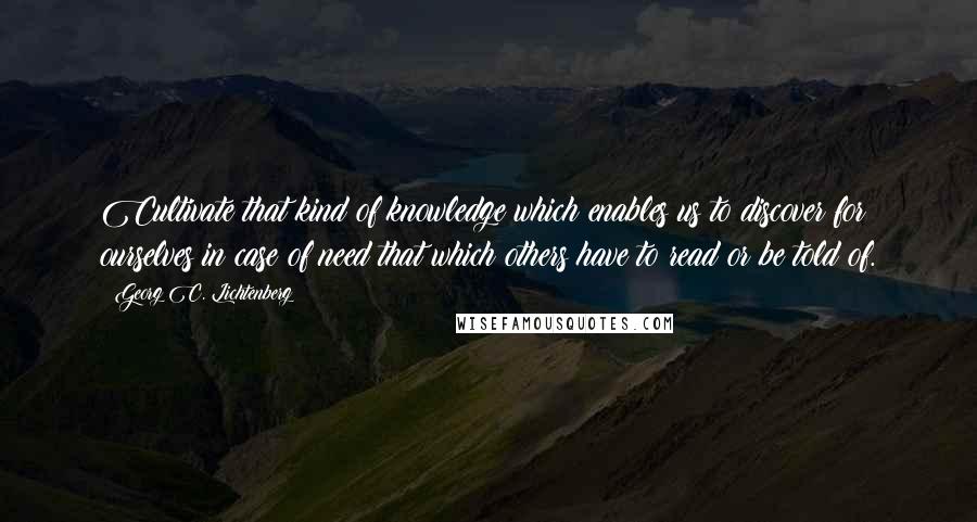 Georg C. Lichtenberg Quotes: Cultivate that kind of knowledge which enables us to discover for ourselves in case of need that which others have to read or be told of.