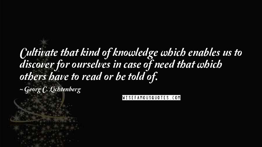 Georg C. Lichtenberg Quotes: Cultivate that kind of knowledge which enables us to discover for ourselves in case of need that which others have to read or be told of.