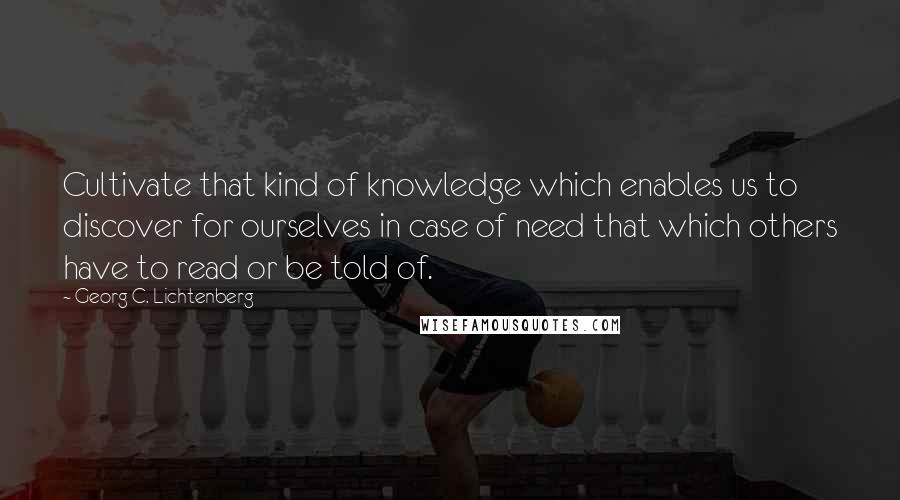 Georg C. Lichtenberg Quotes: Cultivate that kind of knowledge which enables us to discover for ourselves in case of need that which others have to read or be told of.