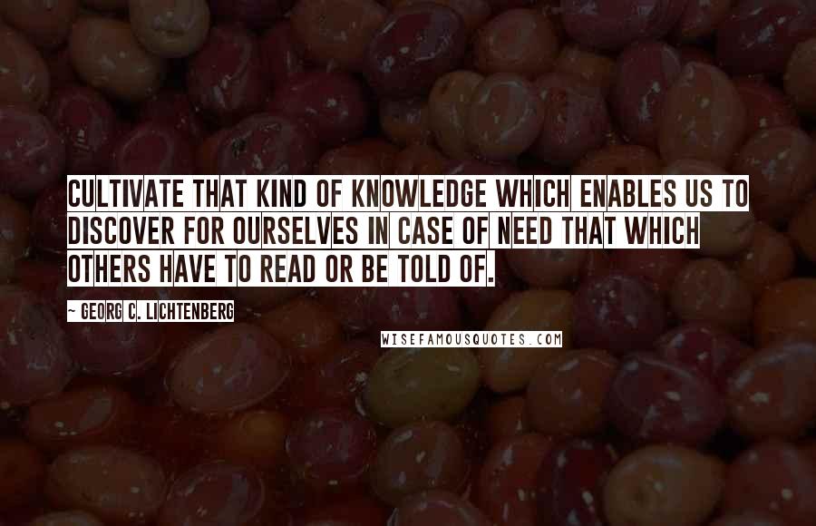 Georg C. Lichtenberg Quotes: Cultivate that kind of knowledge which enables us to discover for ourselves in case of need that which others have to read or be told of.