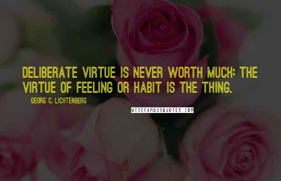 Georg C. Lichtenberg Quotes: Deliberate virtue is never worth much: The virtue of feeling or habit is the thing.