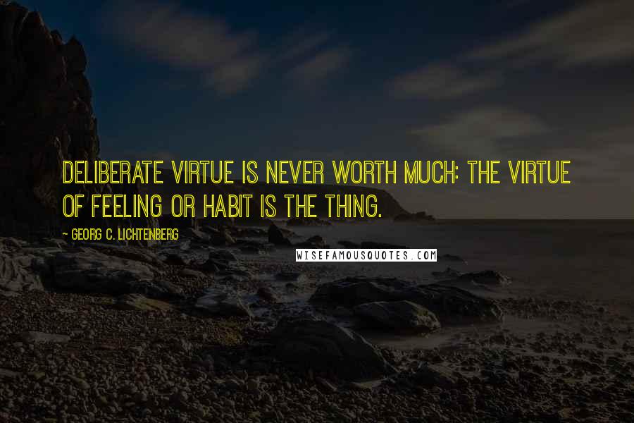 Georg C. Lichtenberg Quotes: Deliberate virtue is never worth much: The virtue of feeling or habit is the thing.