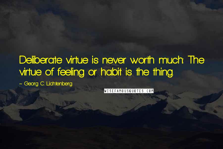 Georg C. Lichtenberg Quotes: Deliberate virtue is never worth much: The virtue of feeling or habit is the thing.