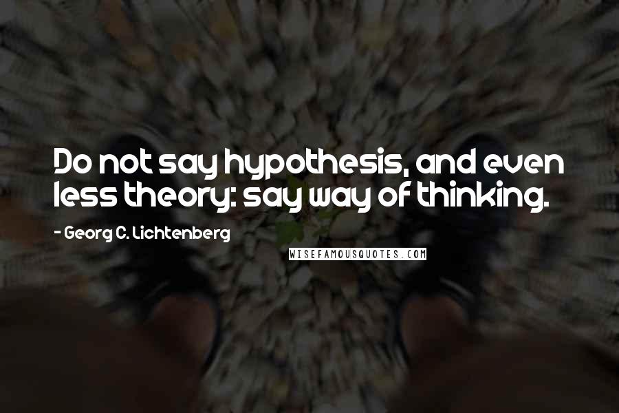 Georg C. Lichtenberg Quotes: Do not say hypothesis, and even less theory: say way of thinking.