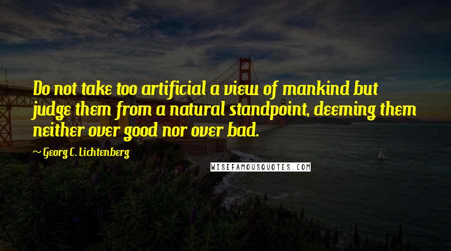 Georg C. Lichtenberg Quotes: Do not take too artificial a view of mankind but judge them from a natural standpoint, deeming them neither over good nor over bad.