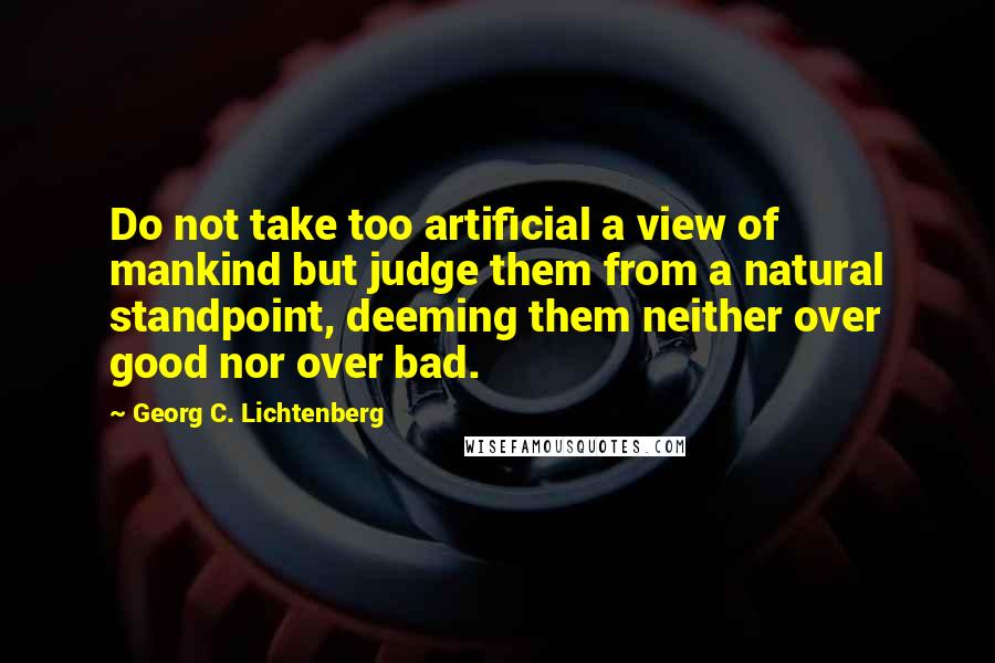 Georg C. Lichtenberg Quotes: Do not take too artificial a view of mankind but judge them from a natural standpoint, deeming them neither over good nor over bad.