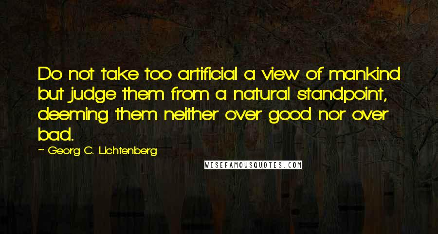 Georg C. Lichtenberg Quotes: Do not take too artificial a view of mankind but judge them from a natural standpoint, deeming them neither over good nor over bad.