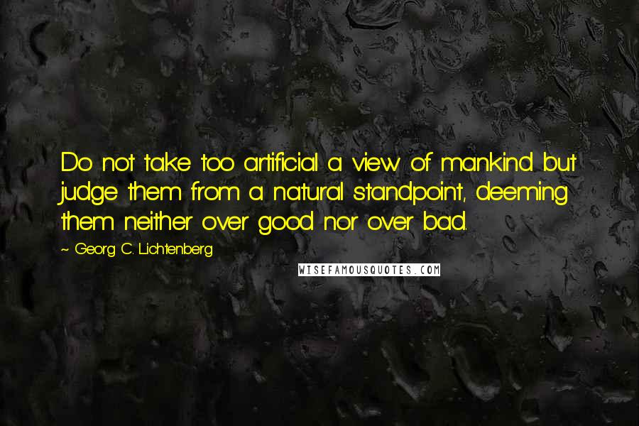 Georg C. Lichtenberg Quotes: Do not take too artificial a view of mankind but judge them from a natural standpoint, deeming them neither over good nor over bad.