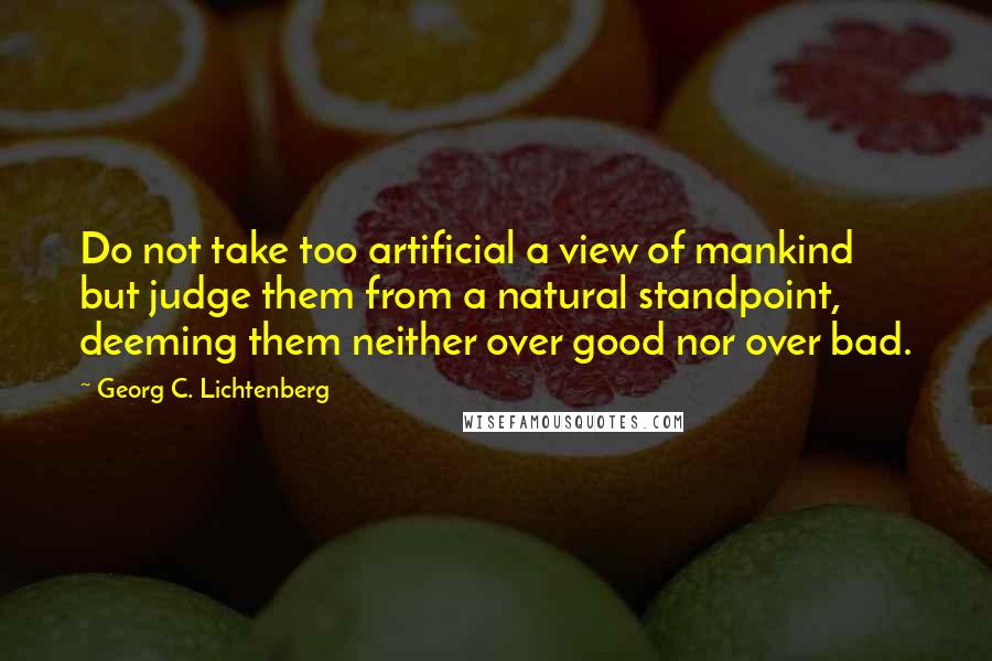 Georg C. Lichtenberg Quotes: Do not take too artificial a view of mankind but judge them from a natural standpoint, deeming them neither over good nor over bad.