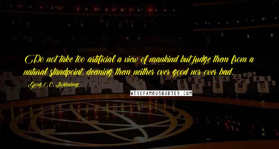 Georg C. Lichtenberg Quotes: Do not take too artificial a view of mankind but judge them from a natural standpoint, deeming them neither over good nor over bad.