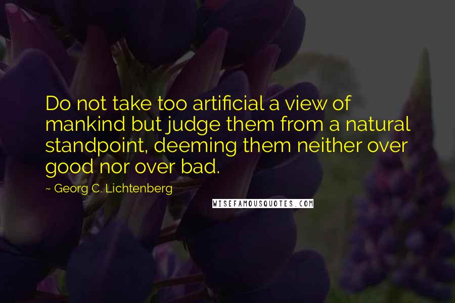 Georg C. Lichtenberg Quotes: Do not take too artificial a view of mankind but judge them from a natural standpoint, deeming them neither over good nor over bad.