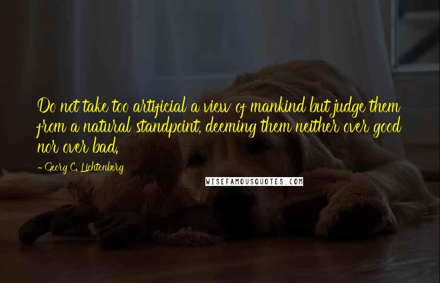 Georg C. Lichtenberg Quotes: Do not take too artificial a view of mankind but judge them from a natural standpoint, deeming them neither over good nor over bad.