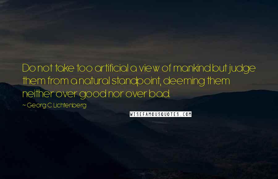 Georg C. Lichtenberg Quotes: Do not take too artificial a view of mankind but judge them from a natural standpoint, deeming them neither over good nor over bad.