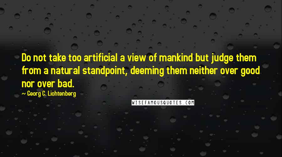 Georg C. Lichtenberg Quotes: Do not take too artificial a view of mankind but judge them from a natural standpoint, deeming them neither over good nor over bad.