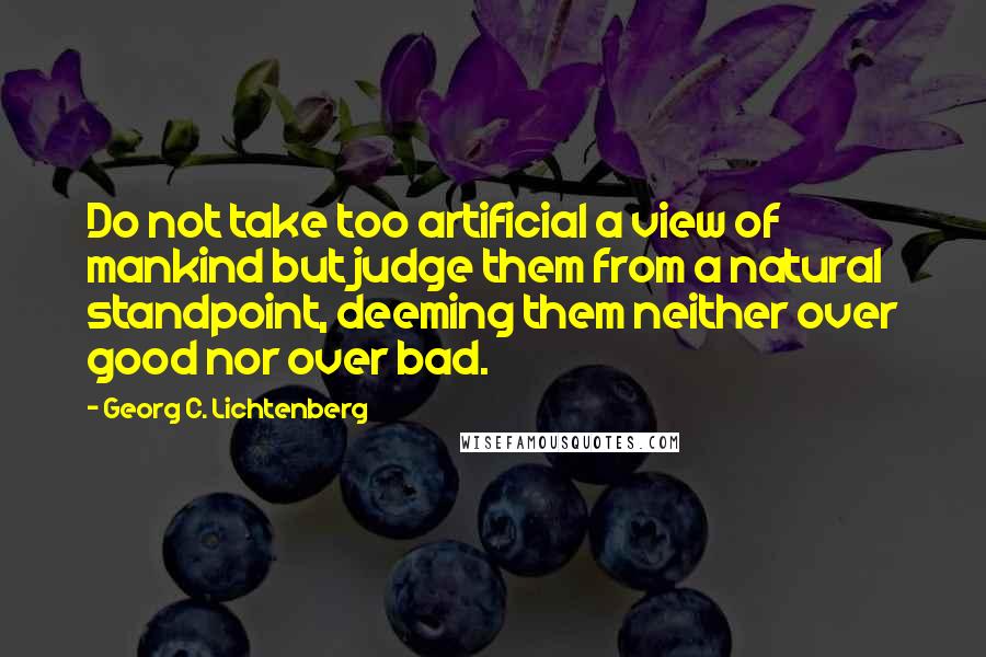 Georg C. Lichtenberg Quotes: Do not take too artificial a view of mankind but judge them from a natural standpoint, deeming them neither over good nor over bad.